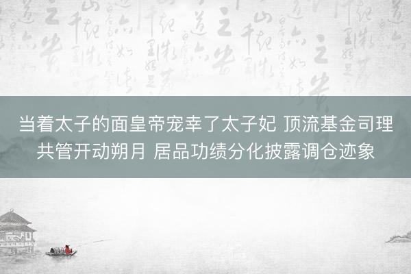 当着太子的面皇帝宠幸了太子妃 顶流基金司理共管开动朔月 居品功绩分化披露调仓迹象