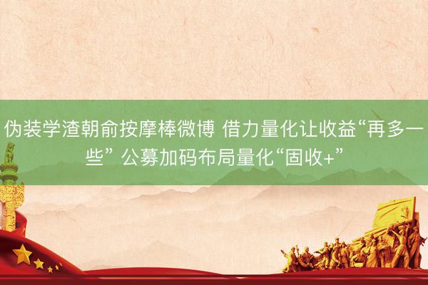 伪装学渣朝俞按摩棒微博 借力量化让收益“再多一些” 公募加码布局量化“固收+”