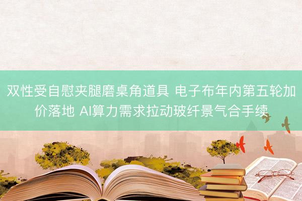 双性受自慰夹腿磨桌角道具 电子布年内第五轮加价落地 AI算力需求拉动玻纤景气合手续