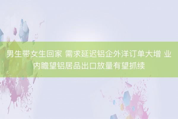 男生带女生回家 需求延迟铝企外洋订单大增 业内瞻望铝居品出口放量有望抓续