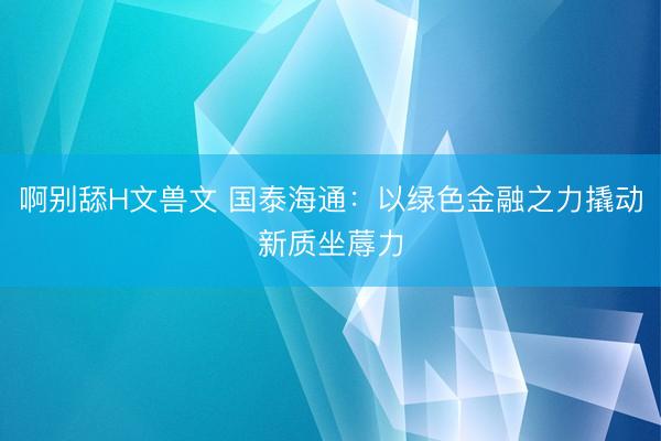 啊别舔H文兽文 国泰海通：以绿色金融之力撬动新质坐蓐力