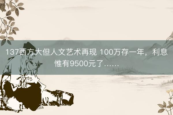 137西方大但人文艺术再现 100万存一年，利息惟有9500元了……