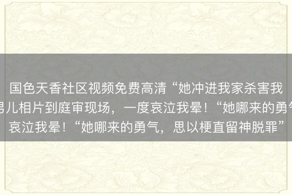 国色天香社区视频免费高清 “她冲进我家杀害我男儿！”紫雅姆妈举着男儿相片到庭审现场，一度哀泣我晕！“她哪来的勇气，思以梗直留神脱罪”