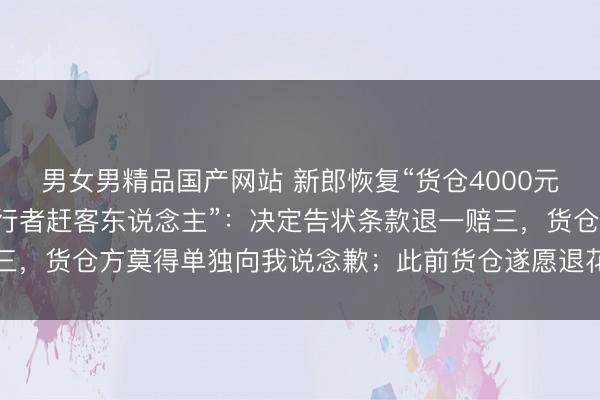 男女男精品国产网站 新郎恢复“货仓4000元一桌婚宴带冰碴，提先行者赶客东说念主”：决定告状条款退一赔三，货仓方莫得单独向我说念歉；此前货仓遂愿退花式费和一半餐费