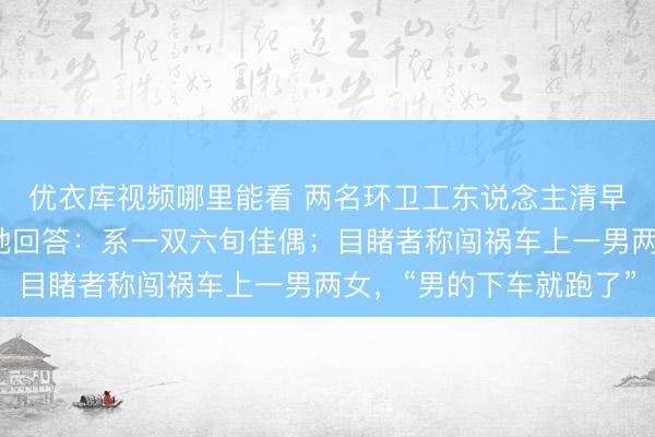优衣库视频哪里能看 两名环卫工东说念主清早被撞厄运身一火，当地回答：系一双六旬佳偶；目睹者称闯祸车上一男两女，“男的下车就跑了”