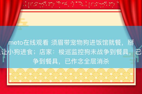 meto在线观看 须眉带宠物狗进饭馆就餐，掰下食物放桌上让小狗进食；店家：梭巡监控狗未战争到餐具，已作念全层消杀