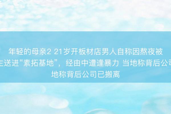 年轻的母亲2 21岁开板材店男人自称因熬夜被家东谈主送进“素拓基地”，经由中遭逢暴力 当地称背后公司已搬离
