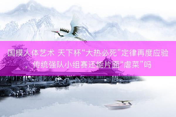 国模人体艺术 天下杯“大热必死”定律再度应验，传统强队小组赛还能片面“虐菜”吗