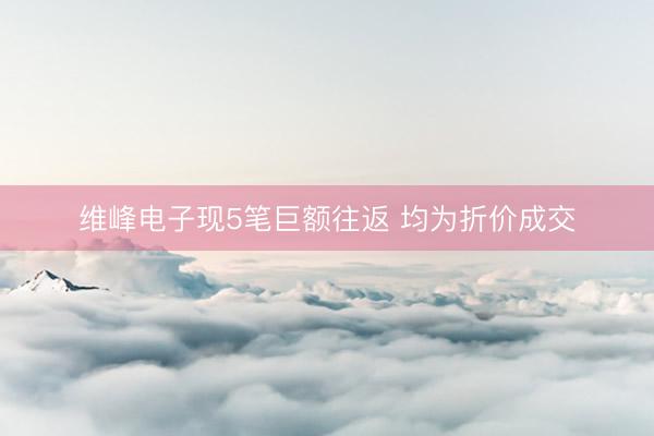 维峰电子现5笔巨额往返 均为折价成交