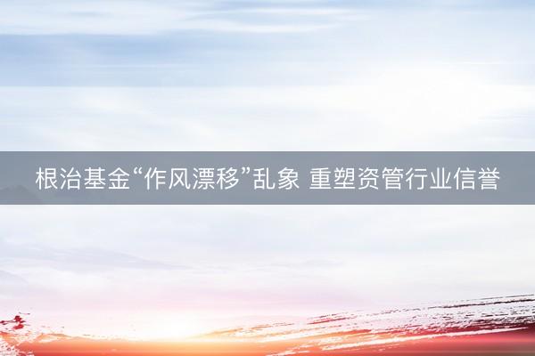 根治基金“作风漂移”乱象 重塑资管行业信誉