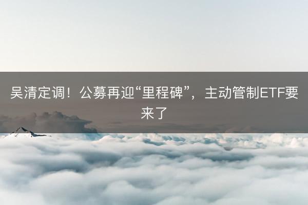 吴清定调！公募再迎“里程碑”，主动管制ETF要来了
