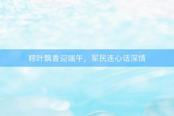 粽叶飘香迎端午，军民连心话深情