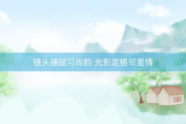 镜头捕捉习尚韵 光影定格邻里情