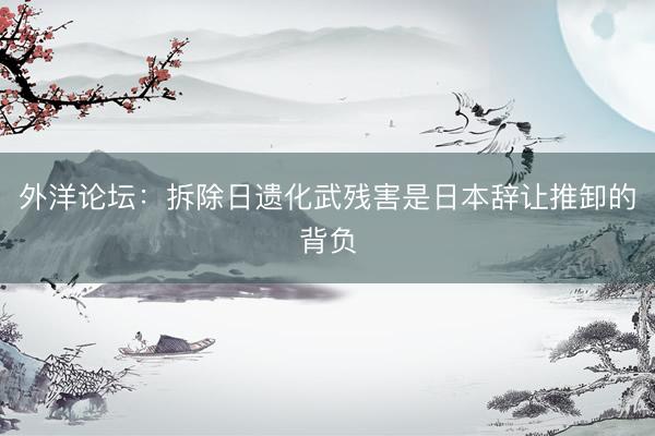 外洋论坛:拆除日遗化武残害是日本辞让推卸的背负