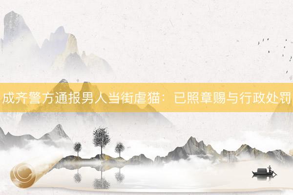成齐警方通报男人当街虐猫：已照章赐与行政处罚