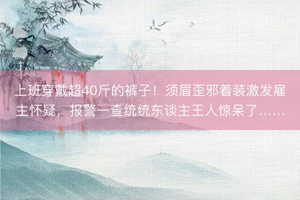 上班穿戴超40斤的裤子！须眉歪邪着装激发雇主怀疑，报警一查统统东谈主王人惊呆了……