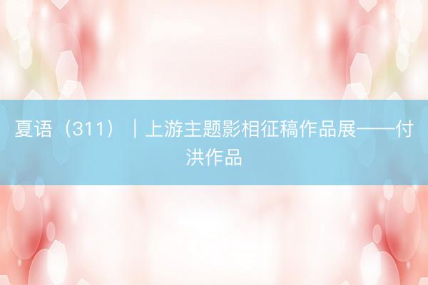 夏语（311）｜上游主题影相征稿作品展——付洪作品